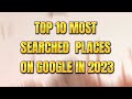 TOP 10 MOST SEARCHED PLACES ON GOOGLE IN 2023