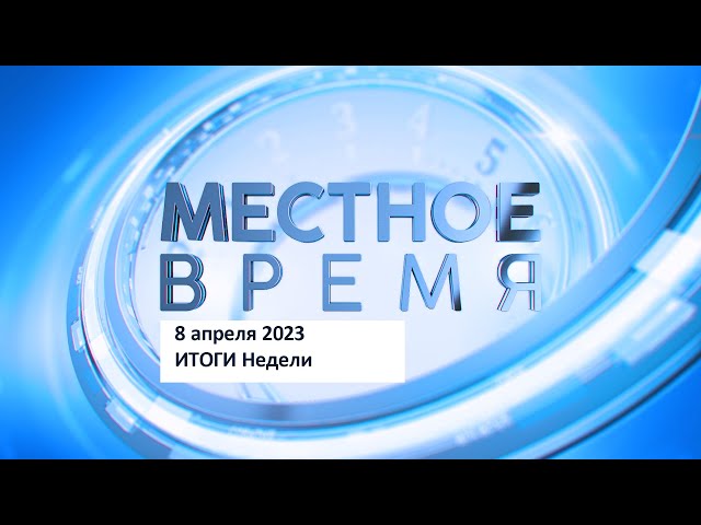 Итоговый выпуск программы «Местное время» 8 апреля 2023