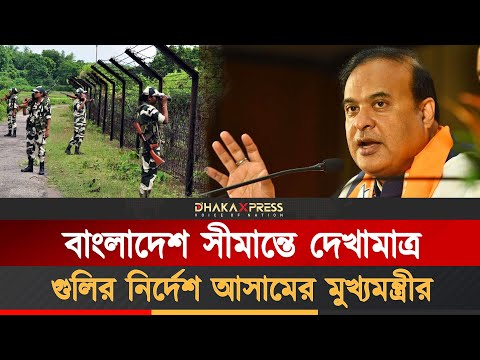 বাংলাদেশীদের দেখামাত্র গু/লির নির্দেশ আসামের মুখ্যমন্ত্রীর