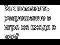 как поменять разрешение игры без входа в нее 