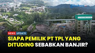 Menguak Pemilik PT Toba Pulp Lestari, Perusahaan yang Dituding Menjadi Salah Satu Penyebab Banjir