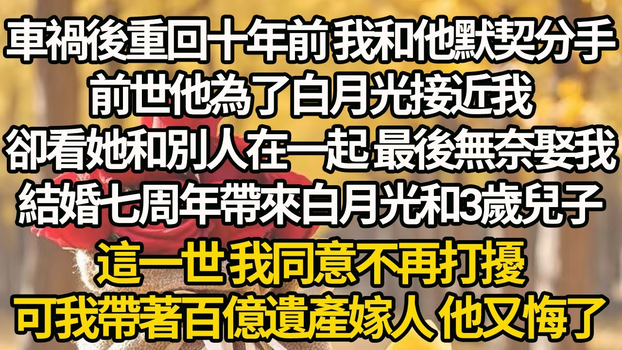 【完结】車禍後重回十年前 我和他默契分手，前世他為了白月光接近我，卻看她和別人在一起 最後無奈娶我，結婚七周年帶來白月光和3歲兒子，這一世 我同意不再打擾，可我帶著百億遺產嫁人 他又悔了