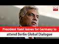 President Ranil Leaves For Germany To Attend Berlin Global Dialogue English