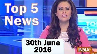 Top 5 News of the Day | 30th June, 2016 - India TV