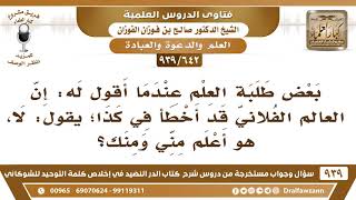 [642 -939]بعض طلبة العلم عندما أقول له: إن العالم الفلاني قد أخطأ في كذا؛ قال: لا، هو أعلم مني ومنك؟