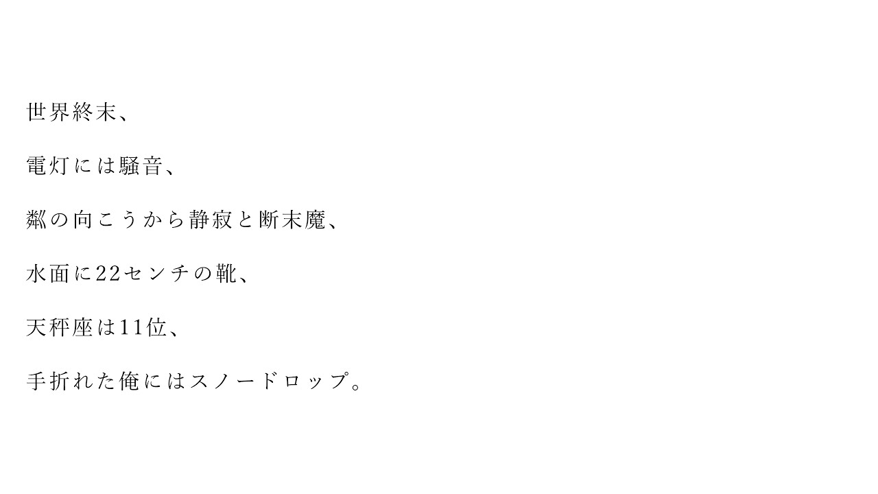世界終末、電灯には騒音、粼の向こうから静寂と断末魔、水面に22センチの靴、天秤座は11位、手折れた俺にはスノードロップ。