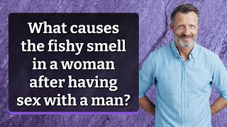 What causes the fishy smell in a woman after having sex with a man?