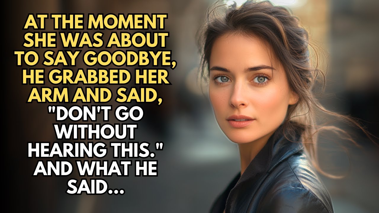 AT THE MOMENT SHE WAS ABOUT TO SAY GOODBYE, HE GRABBED HER ARM AND SAID, "DON'T GO WITHOUT HEARING..