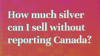 How much silver can I sell without reporting Canada?
