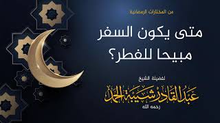 صورة متى يكون السفر مبيحا للفطر - لفضيلة الشيخ عبدالقادر شيبة الحمد