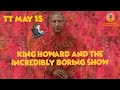 TT May 15 - King Howard and the incredibly boring show.