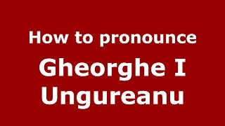 How to pronounce Gheorghe I Ungureanu