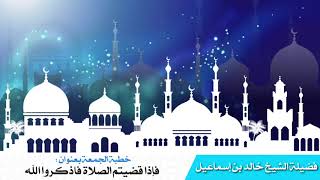 خطبة الجمعة بعنوان: فإذا قضيتم الصلاة فاذكروا الله - فضيلة الشيخ خالد اسماعيل image