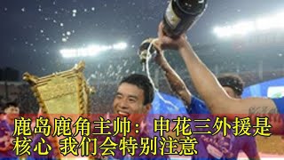 鹿岛鹿角主帅：申花三外援是核心 我们会特别注意