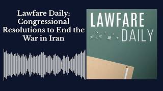 Lawfare Daily: Congressional Resolutions to End the War in Iran
