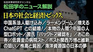 松田学のニュース解説【日本の社会と経済トピックス】中国系法人駆け込み／ラーメンブーム／増えるChatGPTとの結婚！／本物の人間？中国の人型ロボット／習氏「バックドア確認を」／おこめ券、他