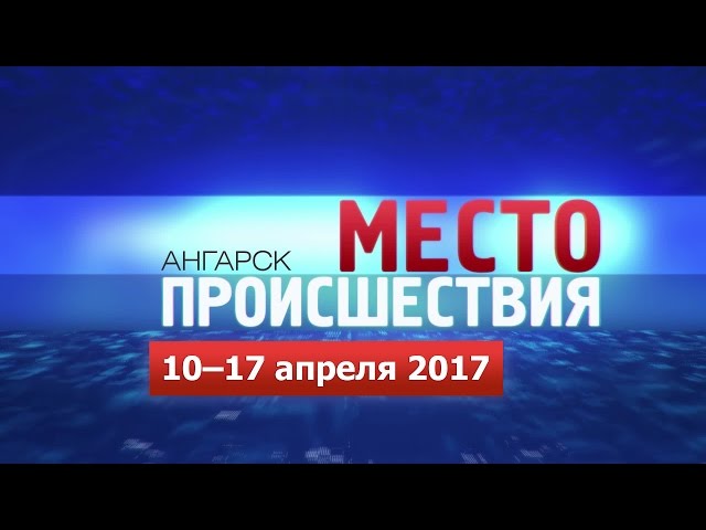 «Место происшествия – Ангарск» за 10–17 апреля 2017