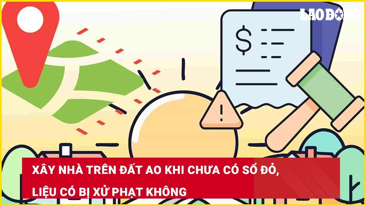 Xây nhà trên đất ao khi chưa có sổ đỏ, liệu có bị xử phạt không?