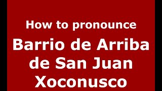 How to pronounce Barrio De Arriba De San Juan Xoconusco
