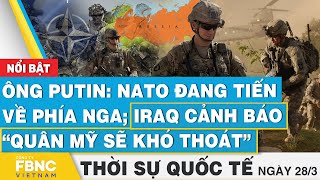 Thời sự Quốc tế 28/3 | Ông Putin: NATO đang tiến về phía Nga; Iraq cảnh báo “quân Mỹ sẽ khó thoát”
