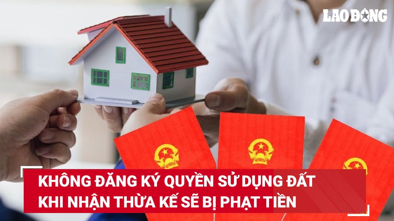 Không đăng ký quyền sử dụng đất khi nhận thừa kế sẽ bị phạt tiề