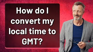 How do I convert my local time to GMT