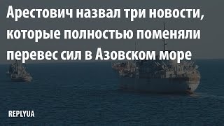 Арестович назвал три новости, которые полностью поменяли перевес сил в Азовском море