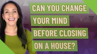Can you change your mind before closing on a house?
