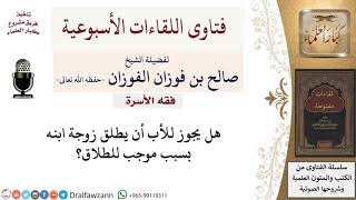 هل يجوز للأب أن يطلق زوجة ابنه بسبب موجب للطلاق؟ لمعالي الشيخ صالح الفوزان