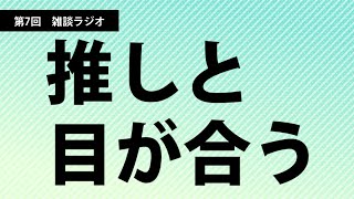 【第7回雑談ラジオ】推しと目が合う