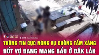 Thông tin cực nóng vụ chồng tẩm xăng đốt vợ đang mang bầu ở Đắk Lắk