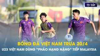 Bóng đá VN trưa 20/4: U23 Việt Nam tự tin thắng Malaysia bằng những khẩu pháo hạng nặng