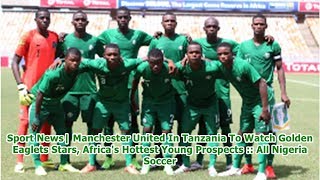 Sport News| Manchester United In Tanzania To Watch Golden Eaglets Stars, Africa's Hottest Young P...