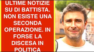 ULTIME NOTIZIE SU DI BATTISTA. NON ESISTE UNA SECONDA OPERAZIONE. IN FORSE LA DISCESA IN POLITICA