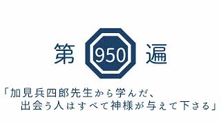 第950遍「加見兵四郎先生から学んだ、出会う人はすべて神様が与えて下さる」