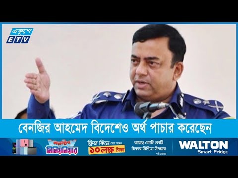 বেনজির আহমেদ বিদেশেও অর্থ পাচার করেছেন