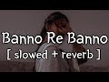 Banno Re Banno [ slowed + reverb ] || Arijit Singh || Lofi Audio
