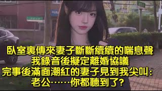 臥室裏傳來妻子斷斷續續的喘息聲，我錄音後擬定離婚協議，完事後滿面潮紅的妻子見到我尖叫：老公……你都聽到了？