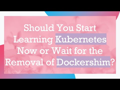 Should You Start Learning Kubernetes Now or Wait for the Removal of Dockershim?