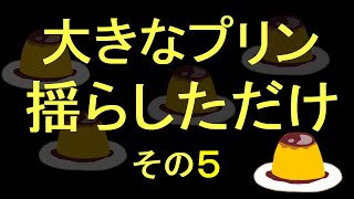 大きなプリン揺らしただけ　その５