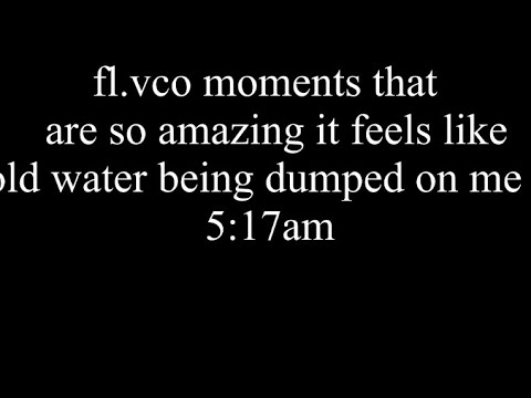 fl.vco moments that  are so amazing it feels likecold water being dumped on me