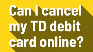 Can I cancel my TD debit card online?