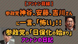 【No 1072】【 アントン目線 】参政党神谷さん、安藤さん、吉川さんに一言、「怖い‼️」／参政党の「日保化の始まり」