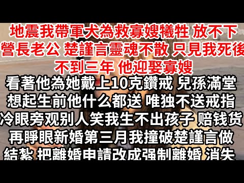 地震我帶軍犬為救寡嫂犧牲，放不下營長老公楚謹言靈魂不散，只見我死後不到三年他迎娶寡嫂，看著他為她戴上10克鑽戒 兒孫滿堂，想起生前他厭惡鑽戒 任人罵我嘲諷生不出孩子，再睜眼新婚第三月撞破楚謹言做結紮