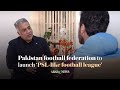 Pakistan football federation to launch ‘PSL-like football league,’ says chairman