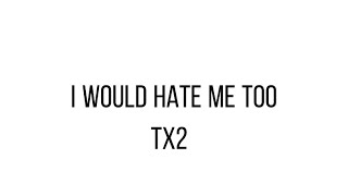 “I would hate me too” TX2 lyrics!
