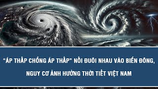 “Áp thấp chồng áp thấp” nối đuôi nhau vào Biển Đông, nguy cơ ảnh hưởng thời tiết Việt Na