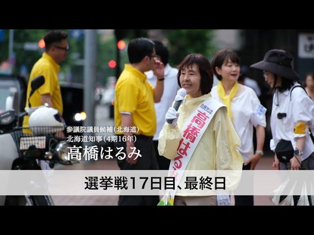 17日間、陸続きの175市町村すべてを回り、北海道のすみずみまで声を届けてまいりました。この選挙戦、最後の最後までお支えいただき、本当にありがとうございます。

私は、皆さまの声をもう一度、国会に届けたい。
そして、自民党を中から変えたい。
再び、道民・国民から「期待される政党」に変えていきたいのです。

どうか、最後の最後まで押し上げてください。
高橋はるみ、全身全霊で走り抜きます。