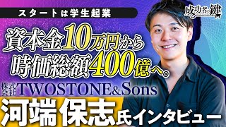 【大躍進】資本金１０万円から時価総額４００億円へ。／【TWOSTONE＆Sons代表取締役CEO：河端保志氏】