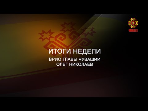 Итоги недели. ВРИО Главы Чувашии Олег Николаев